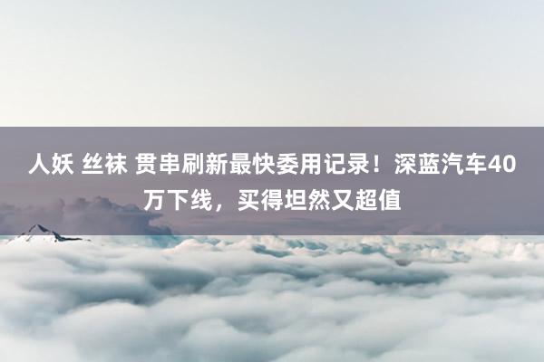 人妖 丝袜 贯串刷新最快委用记录！深蓝汽车40万下线，买得坦然又超值
