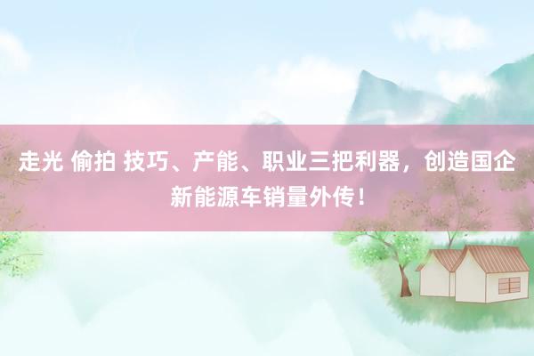 走光 偷拍 技巧、产能、职业三把利器，创造国企新能源车销量外传！