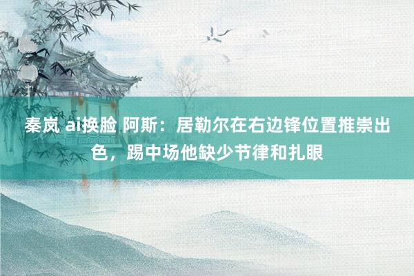 秦岚 ai换脸 阿斯：居勒尔在右边锋位置推崇出色，踢中场他缺少节律和扎眼