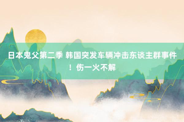 日本鬼父第二季 韩国突发车辆冲击东谈主群事件！伤一火不解