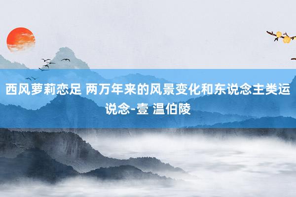 西风萝莉恋足 两万年来的风景变化和东说念主类运说念-壹 温伯陵