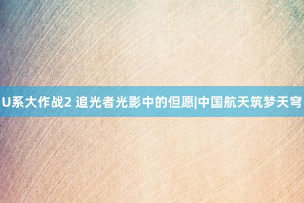 U系大作战2 追光者光影中的但愿|中国航天筑梦天穹