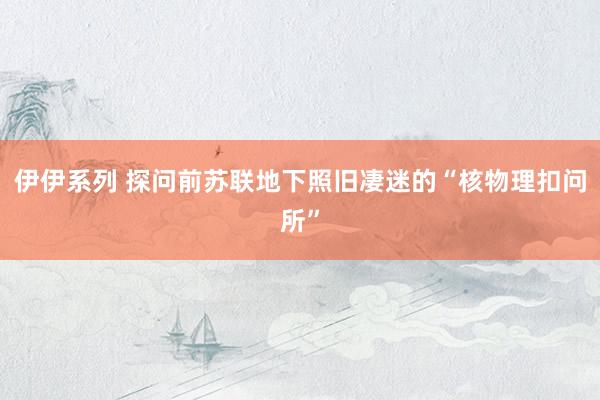 伊伊系列 探问前苏联地下照旧凄迷的“核物理扣问所”