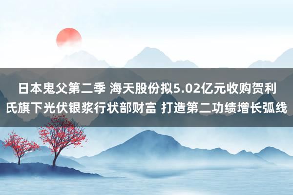 日本鬼父第二季 海天股份拟5.02亿元收购贺利氏旗下光伏银浆行状部财富 打造第二功绩增长弧线