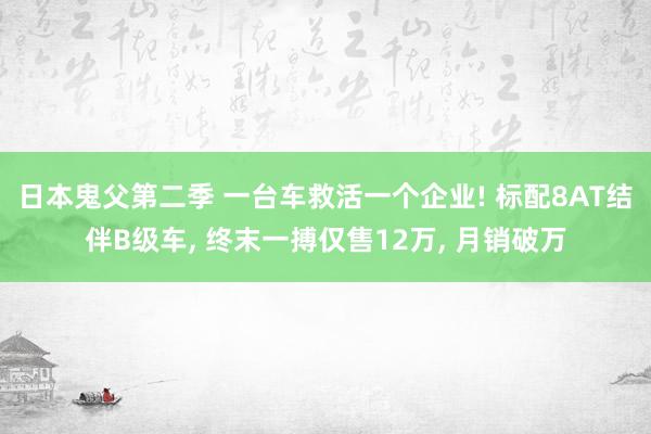 日本鬼父第二季 一台车救活一个企业! 标配8AT结伴B级车， 终末一搏仅售12万， 月销破万