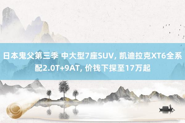日本鬼父第三季 中大型7座SUV， 凯迪拉克XT6全系配2.0T+9AT， 价钱下探至17万起