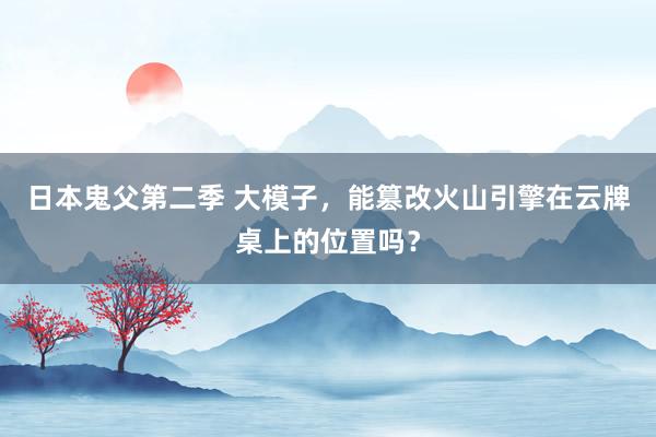 日本鬼父第二季 大模子，能篡改火山引擎在云牌桌上的位置吗？