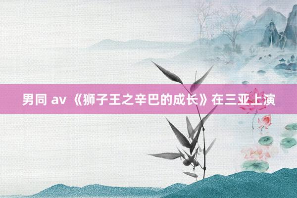 男同 av 《狮子王之辛巴的成长》在三亚上演