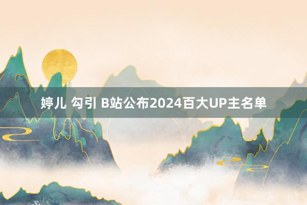 婷儿 勾引 B站公布2024百大UP主名单