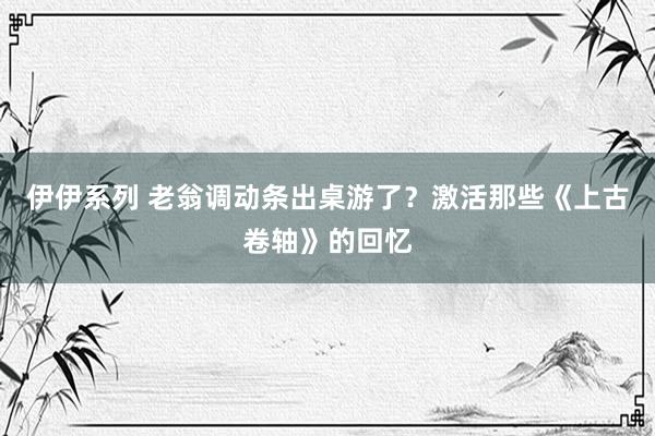 伊伊系列 老翁调动条出桌游了？激活那些《上古卷轴》的回忆