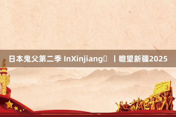 日本鬼父第二季 InXinjiang㊶丨瞻望新疆2025
