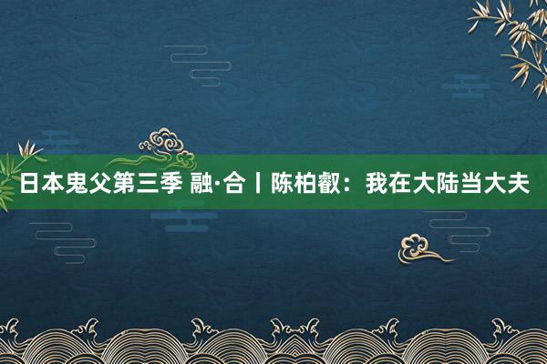 日本鬼父第三季 融·合丨陈柏叡：我在大陆当大夫