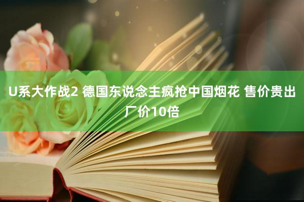 U系大作战2 德国东说念主疯抢中国烟花 售价贵出厂价10倍