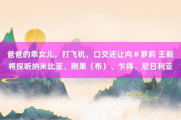 爸爸的乖女儿，打飞机，口交还让禸＃萝莉 王毅将探听纳米比亚、刚果（布）、乍得、尼日利亚