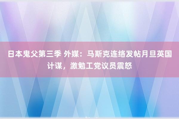 日本鬼父第三季 外媒：马斯克连络发帖月旦英国计谋，激勉工党议员震怒