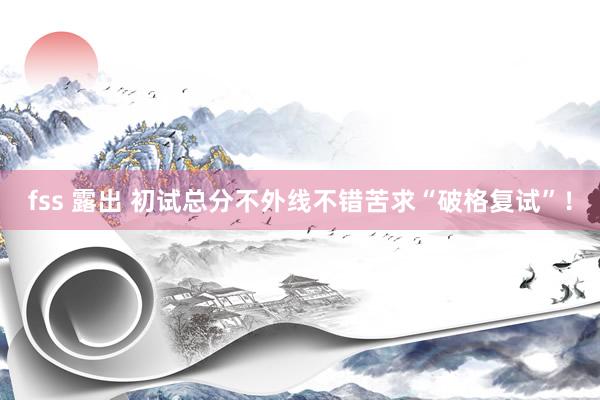fss 露出 初试总分不外线不错苦求“破格复试”！