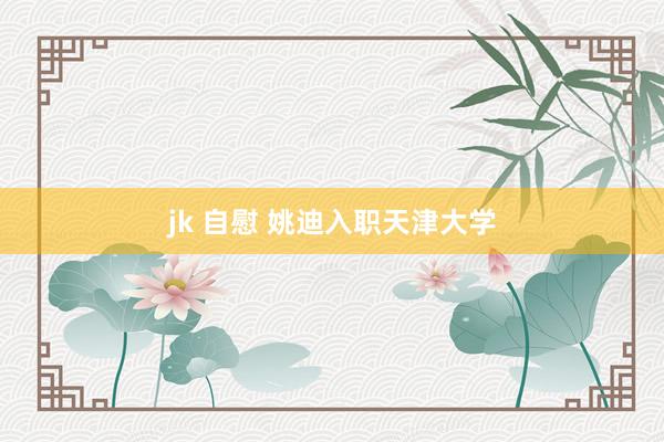 jk 自慰 姚迪入职天津大学