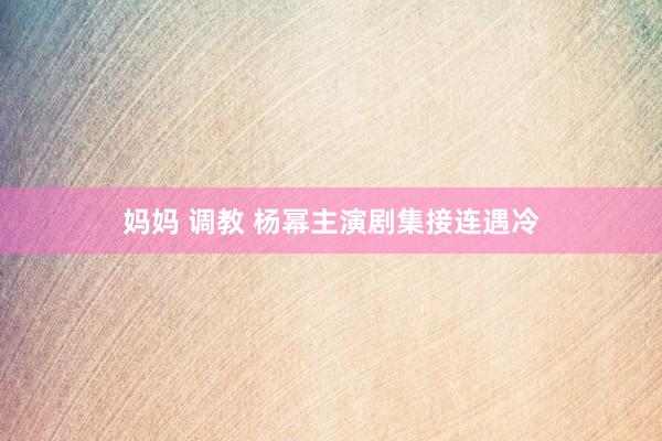 妈妈 调教 杨幂主演剧集接连遇冷