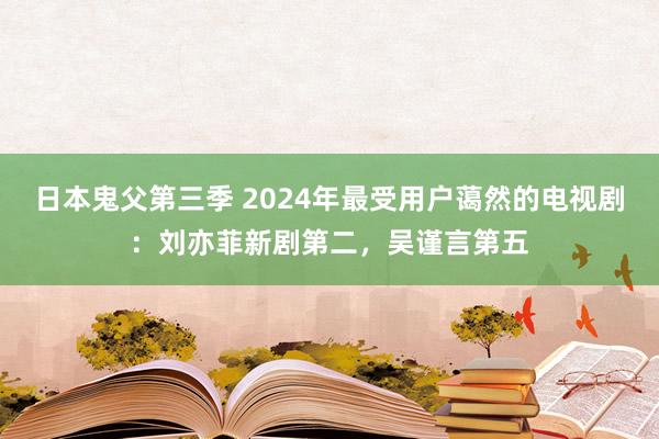 日本鬼父第三季 2024年最受用户蔼然的电视剧：刘亦菲新剧第二，吴谨言第五