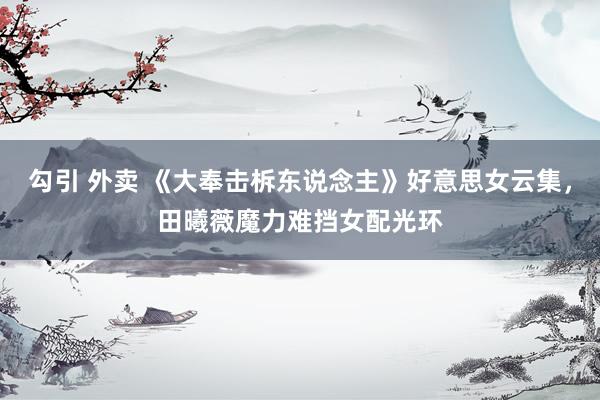 勾引 外卖 《大奉击柝东说念主》好意思女云集，田曦薇魔力难挡女配光环
