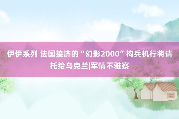 伊伊系列 法国接济的“幻影2000”构兵机行将请托给乌克兰|军情不雅察