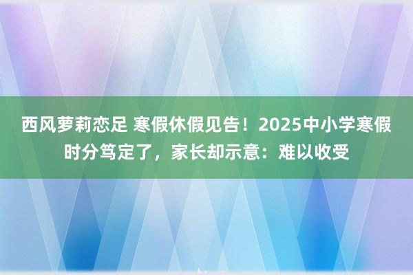 西风萝莉恋足 寒假休假见告！2025中小学寒假时分笃定了，家长却示意：难以收受