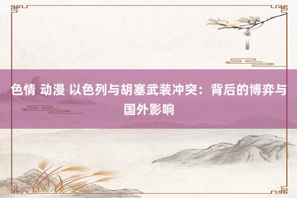 色情 动漫 以色列与胡塞武装冲突：背后的博弈与国外影响