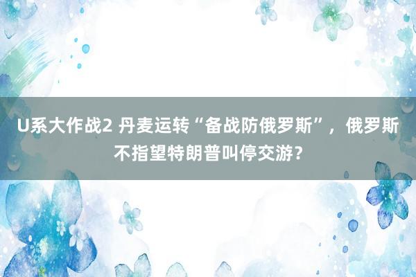 U系大作战2 丹麦运转“备战防俄罗斯”，俄罗斯不指望特朗普叫停交游？