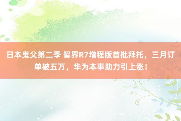 日本鬼父第二季 智界R7增程版首批拜托，三月订单破五万，华为本事助力引上涨！