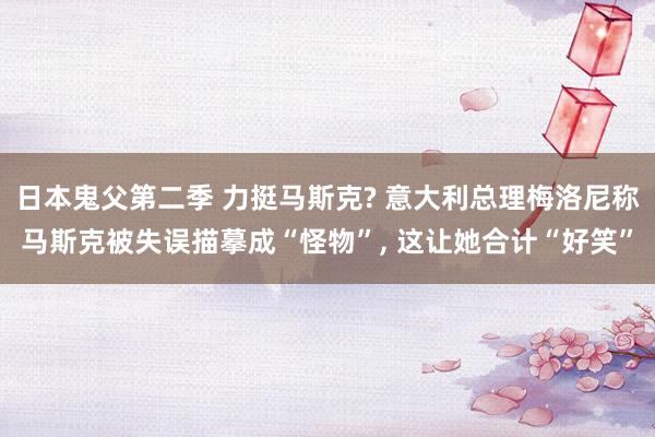 日本鬼父第二季 力挺马斯克? 意大利总理梅洛尼称马斯克被失误描摹成“怪物”， 这让她合计“好笑”
