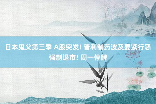 日本鬼父第三季 A股突发! 普利制药波及要紧行恶强制退市! 周一停牌