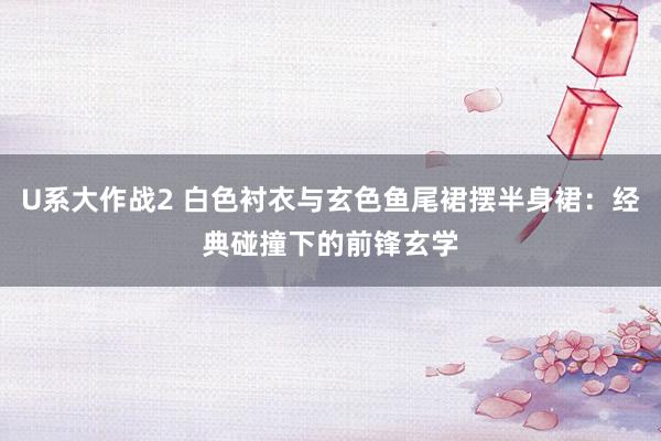 U系大作战2 白色衬衣与玄色鱼尾裙摆半身裙：经典碰撞下的前锋玄学
