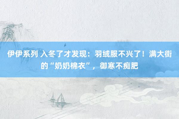 伊伊系列 入冬了才发现：羽绒服不兴了！满大街的“奶奶棉衣”，御寒不痴肥