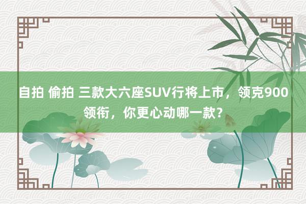 自拍 偷拍 三款大六座SUV行将上市，领克900领衔，你更心动哪一款？
