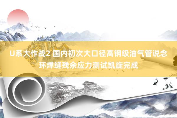 U系大作战2 国内初次大口径高钢级油气管说念环焊缝残余应力测试凯旋完成
