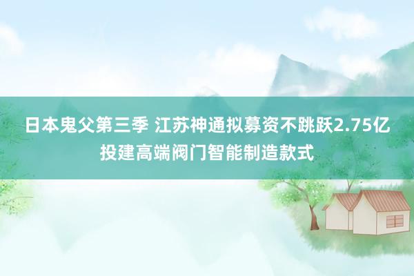 日本鬼父第三季 江苏神通拟募资不跳跃2.75亿投建高端阀门智能制造款式