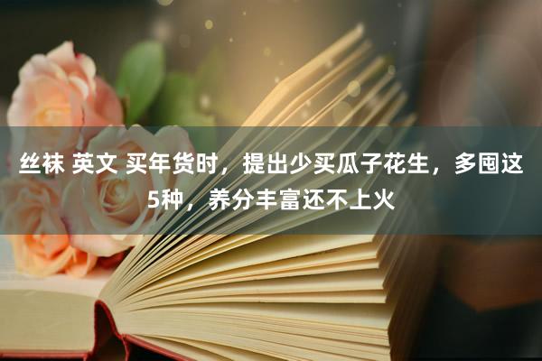 丝袜 英文 买年货时，提出少买瓜子花生，多囤这5种，养分丰富还不上火