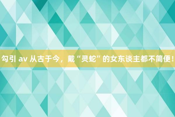 勾引 av 从古于今，戴“灵蛇”的女东谈主都不简便！