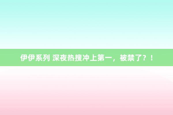 伊伊系列 深夜热搜冲上第一，被禁了？！