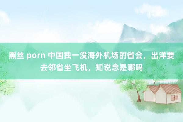 黑丝 porn 中国独一没海外机场的省会，出洋要去邻省坐飞机，知说念是哪吗
