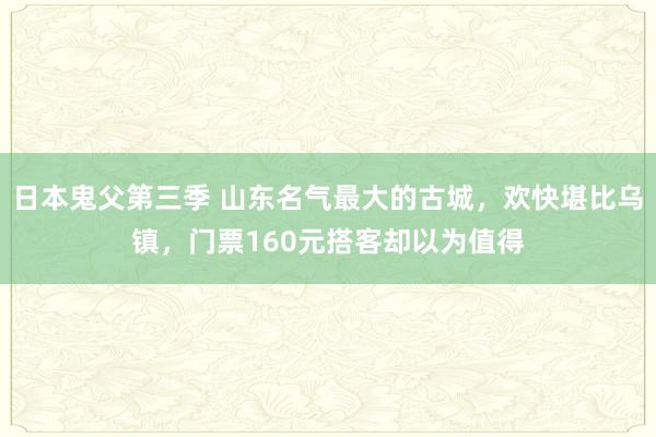 日本鬼父第三季 山东名气最大的古城，欢快堪比乌镇，门票160元搭客却以为值得