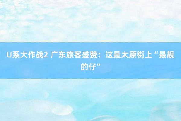 U系大作战2 广东旅客盛赞：这是太原街上“最靓的仔”