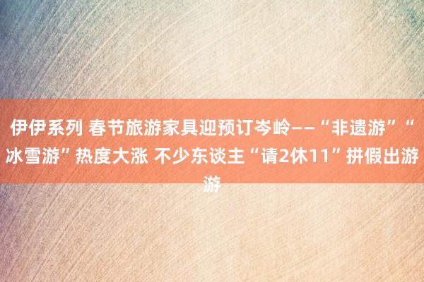 伊伊系列 春节旅游家具迎预订岑岭——“非遗游”“冰雪游”热度大涨 不少东谈主“请2休11”拼假出游