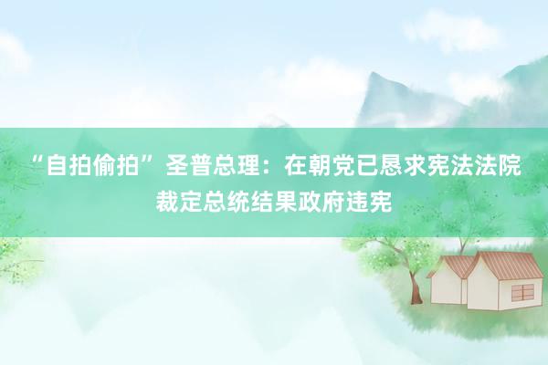 “自拍偷拍” 圣普总理：在朝党已恳求宪法法院裁定总统结果政府违宪