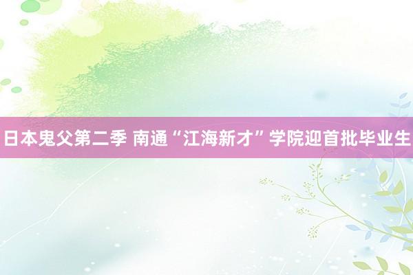日本鬼父第二季 南通“江海新才”学院迎首批毕业生