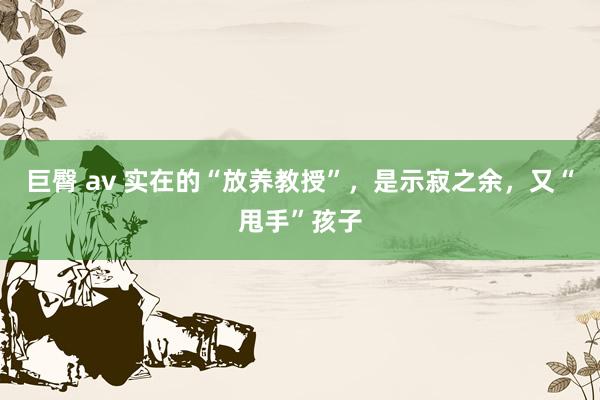 巨臀 av 实在的“放养教授”，是示寂之余，又“甩手”孩子