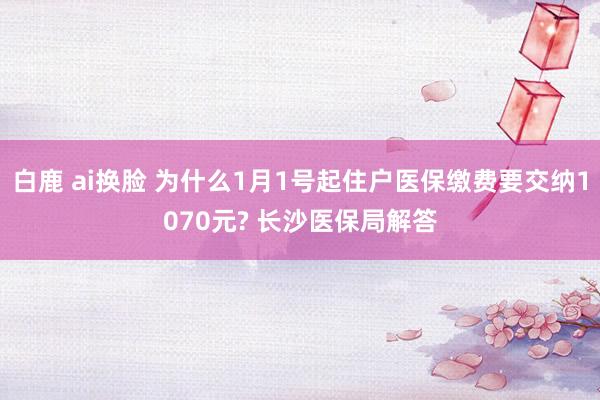 白鹿 ai换脸 为什么1月1号起住户医保缴费要交纳1070元? 长沙医保局解答