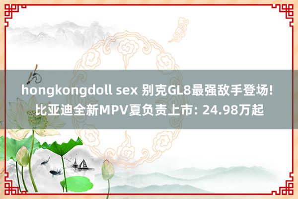 hongkongdoll sex 别克GL8最强敌手登场! 比亚迪全新MPV夏负责上市: 24.98万起