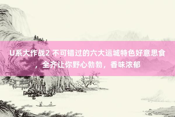 U系大作战2 不可错过的六大运城特色好意思食，全齐让你野心勃勃，香味浓郁