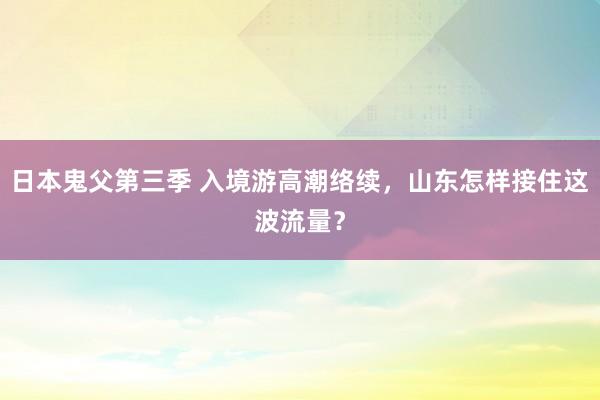 日本鬼父第三季 入境游高潮络续，山东怎样接住这波流量？